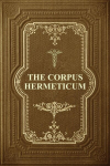 The Corpus Hermeticum: Initiation Into Hermetics, The Hermetica Of Hermes Trismegistus, The Corpus Hermeticum: Initiation Into Hermetics, The Hermetica Of Hermes Trismegistus