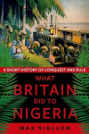 What Britain Did to Nigeria: A Short History of Conquest and Rule, What Britain Did to Nigeria: A Short History of Conquest and Rule
