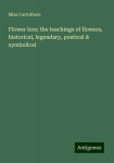 Flower lore; the teachings of flowers, historical, legendary, poetical & symbolical, Flower lore; the teachings of flowers, historical, legendary, poetical & symbolical