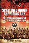 Scattered Under the Rising Sun: The Gordon Highlanders in the Far East 1941 - 1945