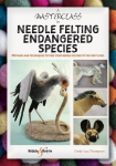 A Masterclass in Needle Felting Endangered Species: Methods and Techniques to Take Your Needle Felting to the Next Level, A Masterclass in Needle Felting Endangered Species: Methods and Techniques to Take Your Needle Felting to the Next Level