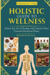 HOLISTIC GUIDE TO WELLNESS: Master the Art of Healing with Natures Most Powerful Medicinal Plants, HOLISTIC GUIDE TO WELLNESS: Master the Art of Healing with Natures Most Powerful Medicinal Plants