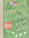 How to Be a Wildflower: A Field Guide