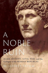 A Noble Ruin: Mark Antony, Civil War, and the Collapse of the Roman Republic, A Noble Ruin: Mark Antony, Civil War, and the Collapse of the Roman Republic