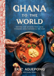 Ghana to the World: Recipes and Stories That Look Forward While Honoring the Past, Ghana to the World: Recipes and Stories That Look Forward While Honoring the Past