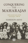 Conquering the Maharajas: India'S Princely States and the End of Empire, 1930-50
